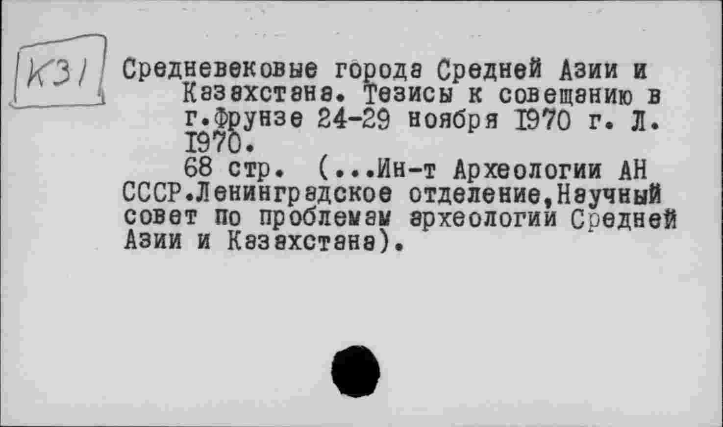 ﻿Средневековые города Средней Азии и Казахстана. Тезисы к совещанию в г.Фрунзе 24-29 ноября 1970 г. Л. 1970« 68 стр. (...Ин-т Археологии АН
СССР.Ленинградское отделение,Научный совет по проблемам археологии Средней Азии и Казахстана).